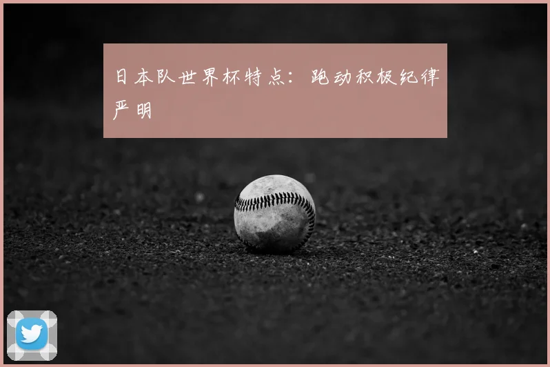 日本队世界杯特点:跑动积极纪律严明