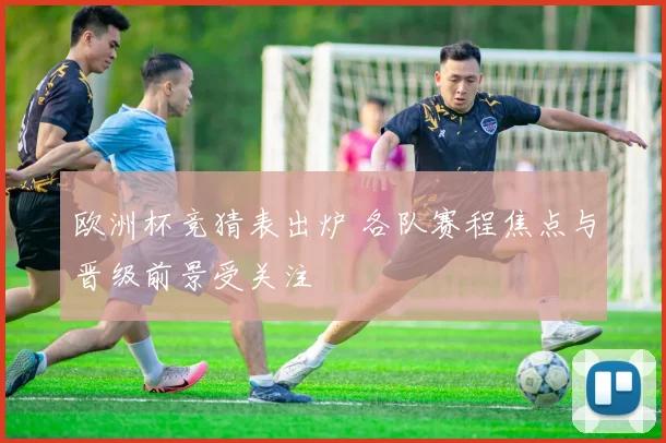 欧洲杯竞猜表出炉 各队赛程焦点与晋级前景受关注