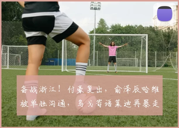 备战浙江！付豪复出，俞泽辰哈维被单独沟通，乌戈寄语莱迪再暴走