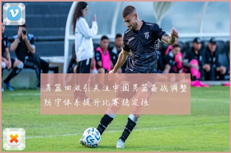 男篮回放引关注中国男篮备战调整防守体系提升比赛稳定性