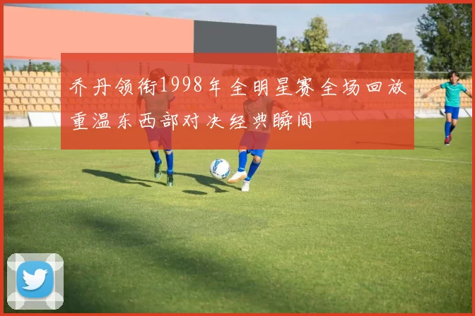 乔丹领衔1998年全明星赛全场回放重温东西部对决经典瞬间