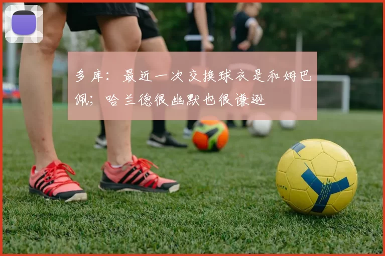 多库：最近一次交换球衣是和姆巴佩；哈兰德很幽默也很谦逊