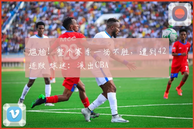 尴尬！整个赛季一场不胜，遭到42连败 球迷：滚出CBA