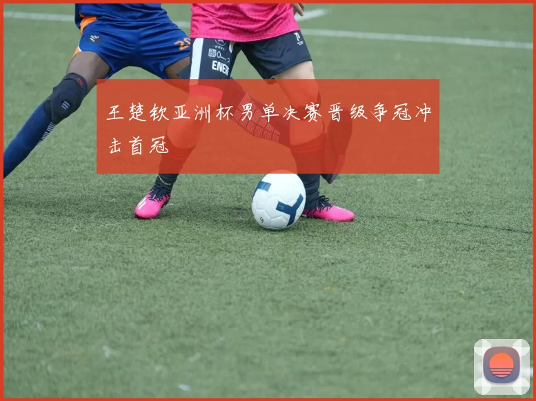 王楚钦亚洲杯男单决赛晋级争冠冲击首冠