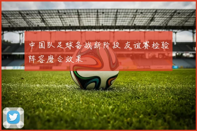 中国队足球备战新阶段 友谊赛检验阵容磨合效果