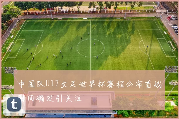中国队U17女足世界杯赛程公布首战时间确定引关注