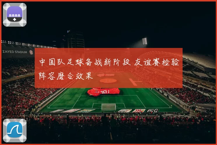 中国队足球备战新阶段 友谊赛检验阵容磨合效果