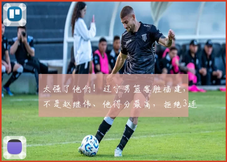 太强了他们!辽宁男篮客胜福建,不是赵继伟、他得分最高,拒绝3连败_辽宁队_比赛_北京