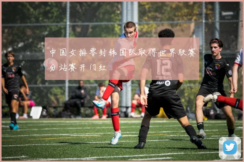 中国女排零封韩国队取得世界联赛分站赛开门红