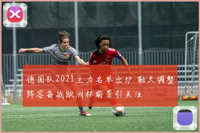 德国队2021主力名单出炉 勒夫调整阵容备战欧洲杯前景引关注