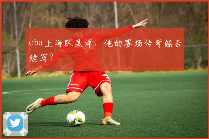 cba上海队吴洋,他的赛场传奇能否续写?