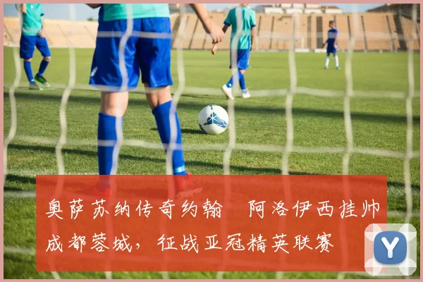 奥萨苏纳传奇约翰・阿洛伊西挂帅成都蓉城，征战亚冠精英联赛