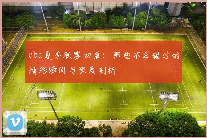 cba夏季联赛回看：那些不容错过的精彩瞬间与深度剖析