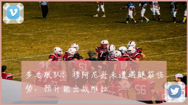 多名跟队：穆阿尼并未遭遇腿筋伤势，预计能出战维拉