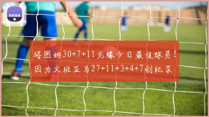 塔图姆30+7+11无缘今日最佳球员！因为文班亚马27+11+3+4+7创纪录