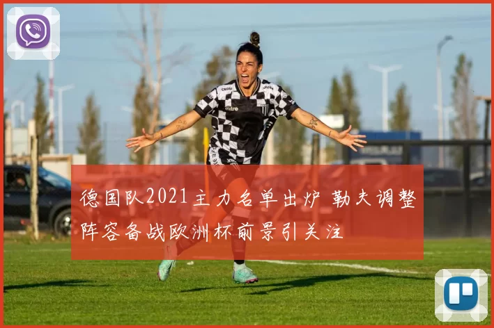 德国队2021主力名单出炉 勒夫调整阵容备战欧洲杯前景引关注