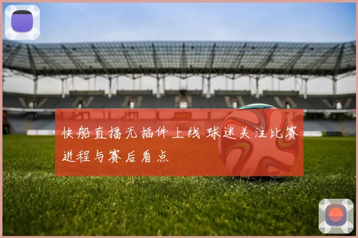 快船直播无插件上线 球迷关注比赛进程与赛后看点