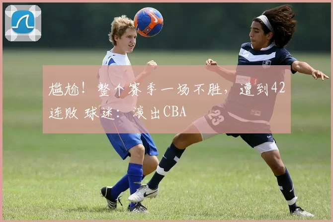 尴尬！整个赛季一场不胜，遭到42连败 球迷：滚出CBA