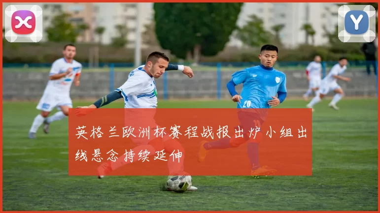 英格兰欧洲杯赛程战报出炉小组出线悬念持续延伸