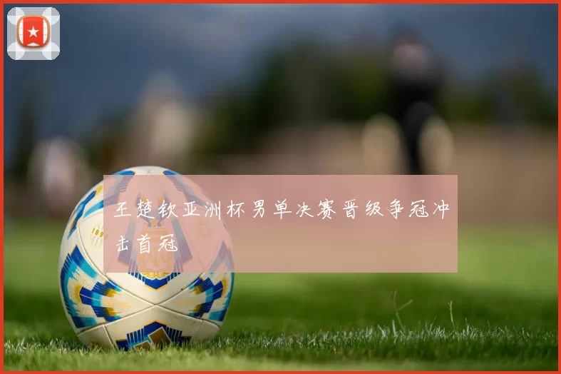 王楚钦亚洲杯男单决赛晋级争冠冲击首冠